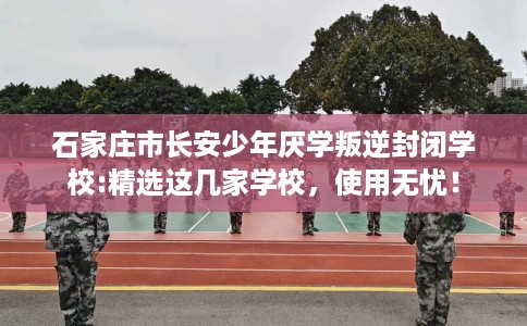 石家庄市长安少年厌学叛逆封闭学校:精选这几家学校，使用无忧！
