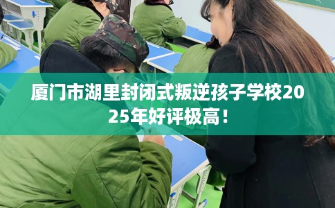 厦门市湖里封闭式叛逆孩子学校2025年好评极高！