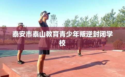 泰安市泰山教育青少年叛逆封闭学校 泰安市泰山教育青少年叛逆封闭学校