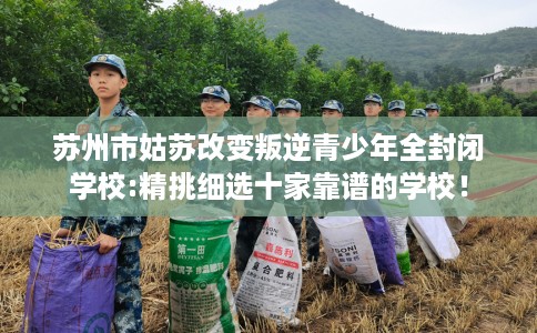 苏州市姑苏改变叛逆青少年全封闭学校:精挑细选十家靠谱的学校！