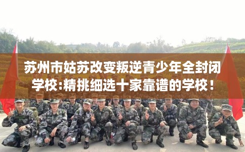 苏州市姑苏改变叛逆青少年全封闭学校:精挑细选十家靠谱的学校！