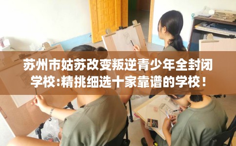 苏州市姑苏改变叛逆青少年全封闭学校:精挑细选十家靠谱的学校！