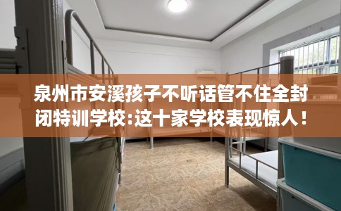 泉州市安溪孩子不听话管不住全封闭特训学校:这十家学校表现惊人！