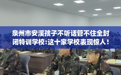 泉州市安溪孩子不听话管不住全封闭特训学校:这十家学校表现惊人！