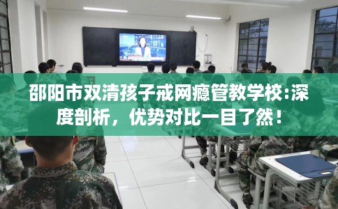 邵阳市双清孩子戒网瘾管教学校:深度剖析，优势对比一目了然！