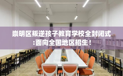 崇明区叛逆孩子教育学校全封闭式:面向全国地区招生！