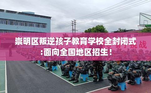 崇明区叛逆孩子教育学校全封闭式:面向全国地区招生！