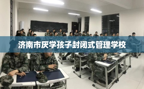 济南市厌学孩子封闭式管理学校