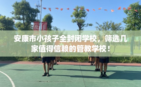 安康市小孩子全封闭学校,筛选几家值得信赖的管教学校! 安康市小孩子全封闭学校,筛选几家值得信赖的管教学校!