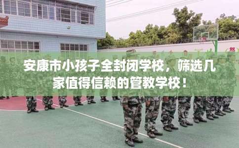 安康市小孩子全封闭学校，筛选几家值得信赖的管教学校！