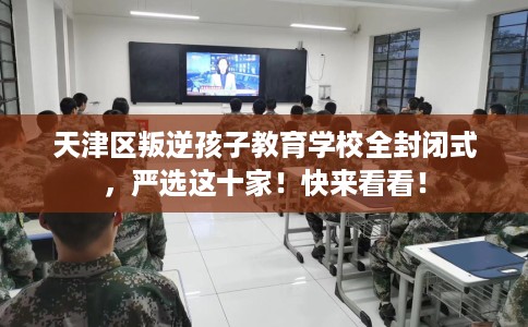 天津区叛逆孩子教育学校全封闭式，严选这十家！快来看看！