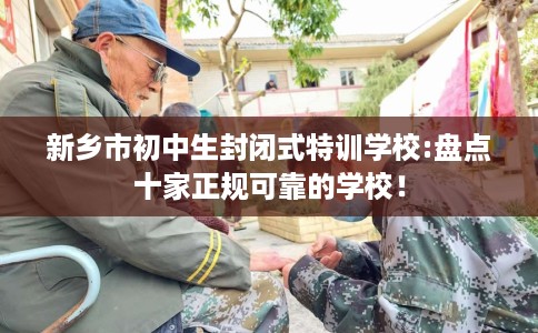 新乡市初中生封闭式特训学校:盘点十家正规可靠的学校！