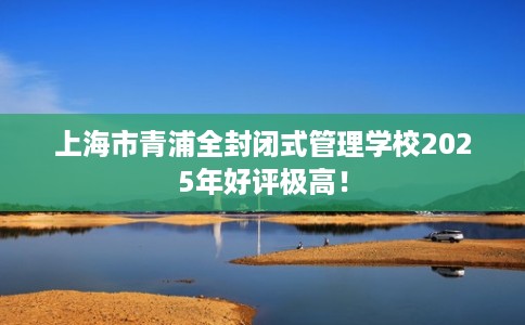 上海市青浦全封闭式管理学校2025年好评极高! 上海市青浦全封闭式管理学校2025年好评极高!
