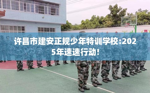 许昌市建安正规少年特训学校:2025年速速行动! 许昌市建安正规少年特训学校:2025年速速行动!