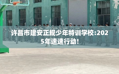 许昌市建安正规少年特训学校:2025年速速行动!