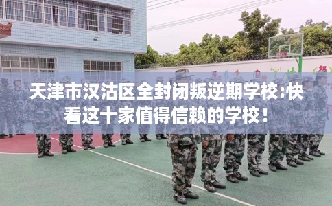 天津市汉沽区全封闭叛逆期学校:快看这十家值得信赖的学校! 天津市汉沽区全封闭叛逆期学校:快看这十家值得信赖的学校!