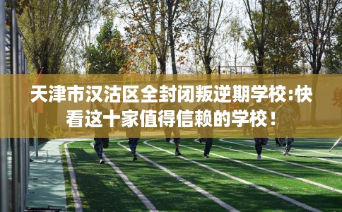 天津市汉沽区全封闭叛逆期学校:快看这十家值得信赖的学校! 天津市汉沽区全封闭叛逆期学校:快看这十家值得信赖的学校!