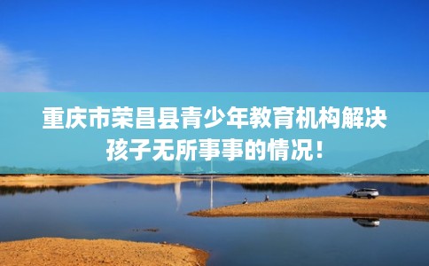 重庆市荣昌县青少年教育机构解决孩子无所事事的情况! 重庆市荣昌县青少年教育机构解决孩子无所事事的情况!