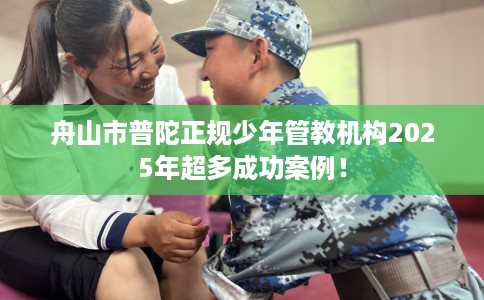 舟山市普陀正规少年管教机构2025年超多成功案例！