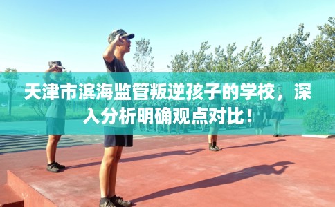 天津市滨海监管叛逆孩子的学校，深入分析明确观点对比！