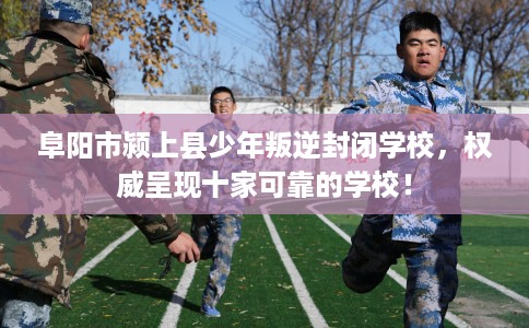 阜阳市颍上县少年叛逆封闭学校,权威呈现十家可靠的学校! 阜阳市颍上县少年叛逆封闭学校,权威呈现十家可靠的学校!