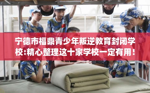宁德市福鼎青少年叛逆教育封闭学校:精心整理这十家学校一定有用！