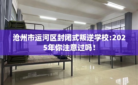沧州市运河区封闭式叛逆学校:2025年你注意过吗！