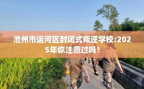 沧州市运河区封闭式叛逆学校:2025年你注意过吗！