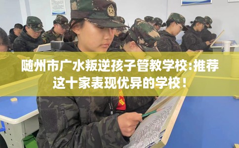 随州市广水叛逆孩子管教学校:推荐这十家表现优异的学校！