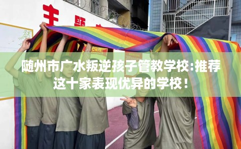 随州市广水叛逆孩子管教学校:推荐这十家表现优异的学校！
