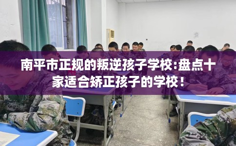 南平市正规的叛逆孩子学校:盘点十家适合矫正孩子的学校! 南平市正规的叛逆孩子学校:盘点十家适合矫正孩子的学校!