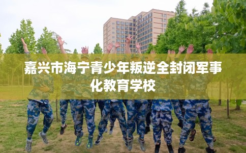 嘉兴市海宁青少年叛逆全封闭军事化教育学校 嘉兴市海宁青少年叛逆全封闭军事化教育学校