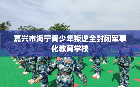 嘉兴市海宁青少年叛逆全封闭军事化教育学校