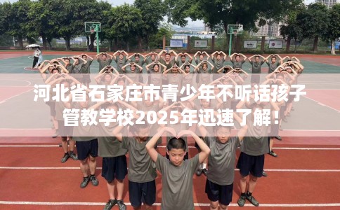 河北省石家庄市青少年不听话孩子管教学校2025年迅速了解！