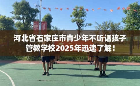 河北省石家庄市青少年不听话孩子管教学校2025年迅速了解！
