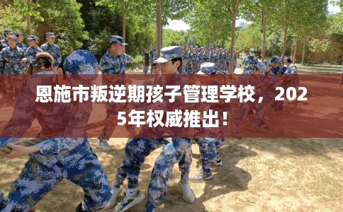 恩施市叛逆期孩子管理学校，2025年权威推出！