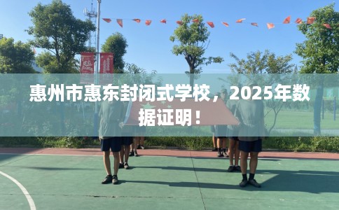 惠州市惠东封闭式学校，2025年数据证明！