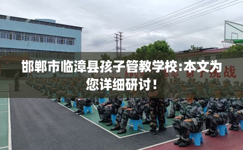 邯郸市临漳县孩子管教学校:本文为您详细研讨！