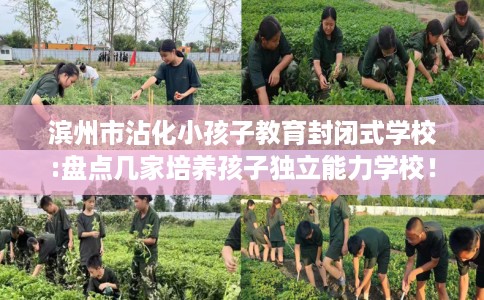 滨州市沾化小孩子教育封闭式学校:盘点几家培养孩子独立能力学校! 滨州市沾化小孩子教育封闭式学校:盘点几家培养孩子独立能力学校!