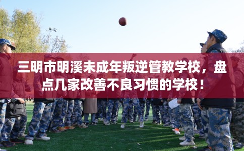 三明市明溪未成年叛逆管教学校,盘点几家改善不良习惯的学校! 三明市明溪未成年叛逆管教学校,盘点几家改善不良习惯的学校!