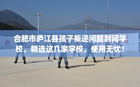 合肥市庐江县孩子叛逆问题封闭学校，精选这几家学校，使用无忧！