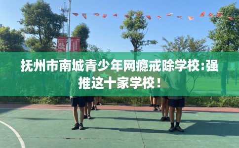 抚州市南城青少年网瘾戒除学校:强推这十家学校! 抚州市南城青少年网瘾戒除学校:强推这十家学校!