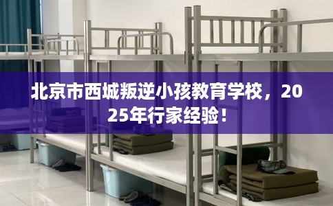 北京市西城叛逆小孩教育学校，2025年行家经验！