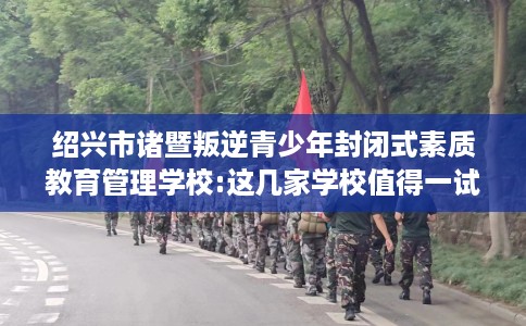 绍兴市诸暨叛逆青少年封闭式素质教育管理学校:这几家学校值得一试！