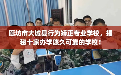 廊坊市大城县行为矫正专业学校，揭秘十家办学悠久可靠的学校！