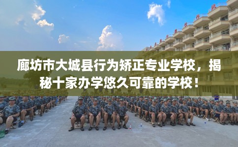 廊坊市大城县行为矫正专业学校，揭秘十家办学悠久可靠的学校！