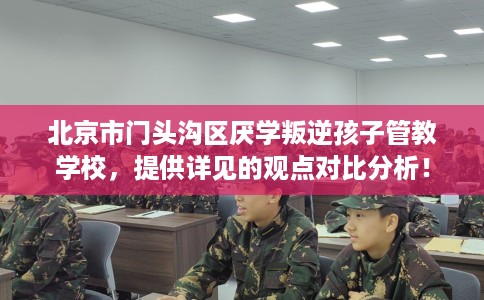 北京市门头沟区厌学叛逆孩子管教学校，提供详见的观点对比分析！