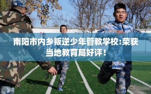 南阳市内乡叛逆少年管教学校:荣获当地教育局好评! 南阳市内乡叛逆少年管教学校:荣获当地教育局好评!