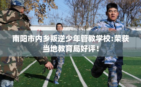 南阳市内乡叛逆少年管教学校:荣获当地教育局好评! 南阳市内乡叛逆少年管教学校:荣获当地教育局好评!