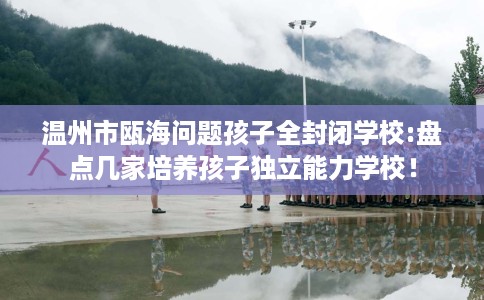 温州市瓯海问题孩子全封闭学校:盘点几家培养孩子独立能力学校！